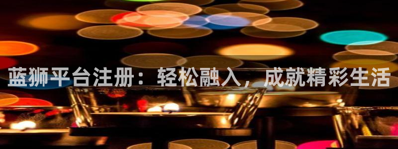 天富平台.ccmpc正版：蓝狮平台注册：轻松融入，成就精彩生活