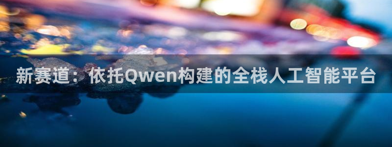 天富平台注册链接入口：新赛道：依托Qwen构建的全栈人工智能平台